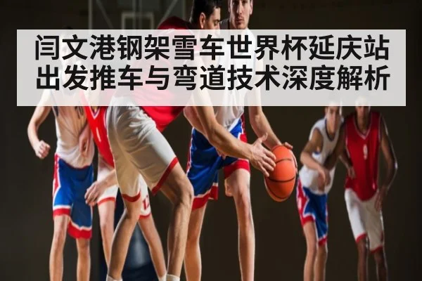 闫文港钢架雪车世界杯延庆站出发推车与弯道技术深度解析