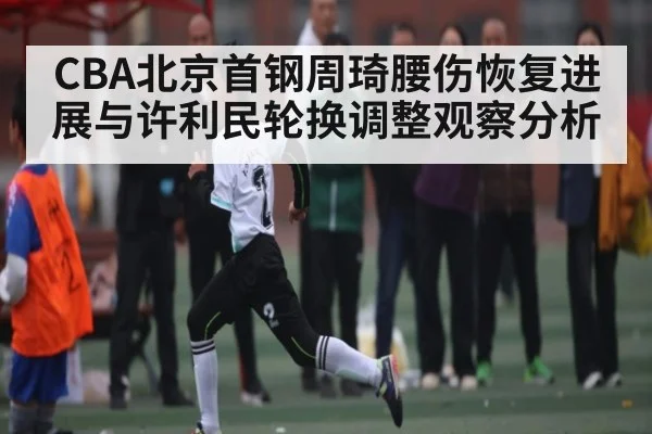 CBA北京首钢周琦腰伤恢复进展与许利民轮换调整观察分析