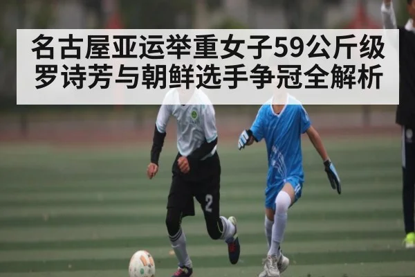 名古屋亚运举重女子59公斤级罗诗芳与朝鲜选手争冠全解析