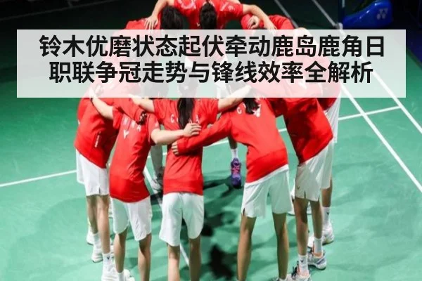 铃木优磨状态起伏牵动鹿岛鹿角日职联争冠走势与锋线效率全解析