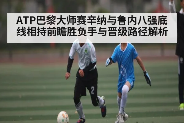 ATP巴黎大师赛辛纳与鲁内八强底线相持前瞻胜负手与晋级路径解析